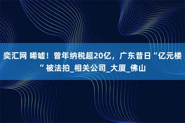 奕汇网 唏嘘！曾年纳税超20亿，广东昔日“亿元楼”被法拍_相关公司_大厦_佛山