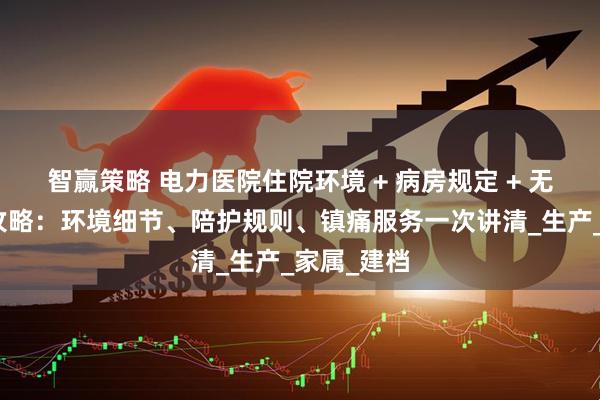 智赢策略 电力医院住院环境 + 病房规定 + 无痛导乐全攻略：环境细节、陪护规则、镇痛服务一次讲清_生产_家属_建档