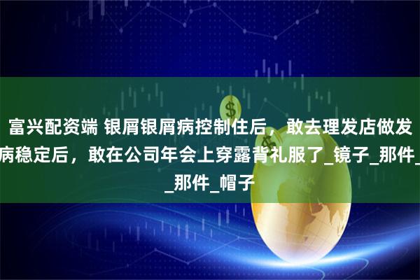 富兴配资端 银屑银屑病控制住后，敢去理发店做发型了病稳定后，敢在公司年会上穿露背礼服了_镜子_那件_帽子