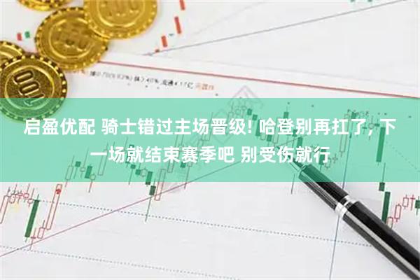 启盈优配 骑士错过主场晋级! 哈登别再扛了, 下一场就结束赛季吧 别受伤就行