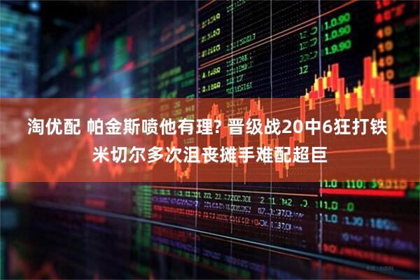 淘优配 帕金斯喷他有理? 晋级战20中6狂打铁 米切尔多次沮丧摊手难配超巨