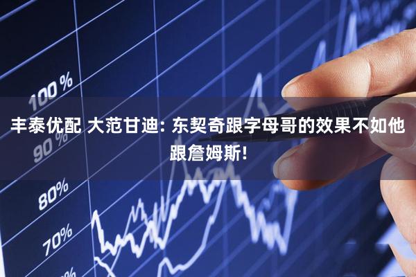 丰泰优配 大范甘迪: 东契奇跟字母哥的效果不如他跟詹姆斯!