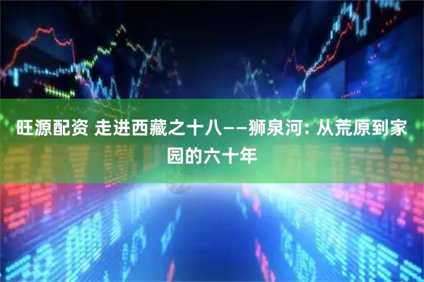 旺源配资 走进西藏之十八——狮泉河: 从荒原到家园的六十年