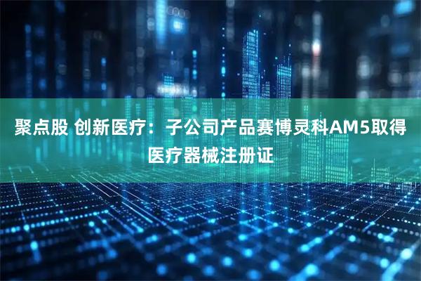 聚点股 创新医疗：子公司产品赛博灵科AM5取得医疗器械注册证