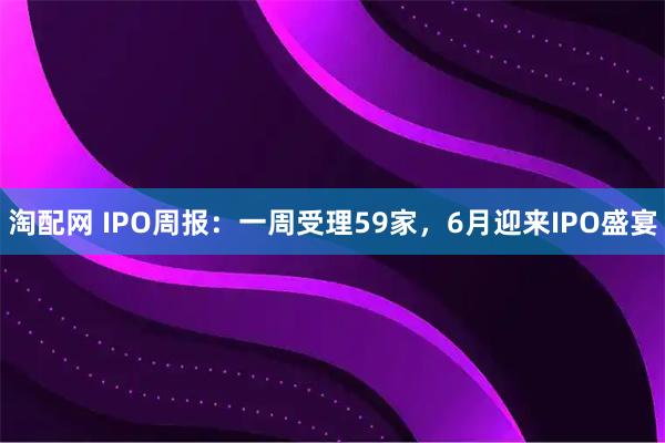 淘配网 IPO周报：一周受理59家，6月迎来IPO盛宴