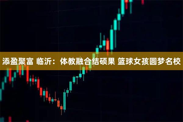 添盈聚富 临沂：体教融合结硕果 篮球女孩圆梦名校