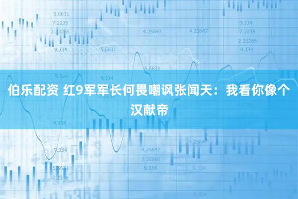 伯乐配资 红9军军长何畏嘲讽张闻天：我看你像个汉献帝