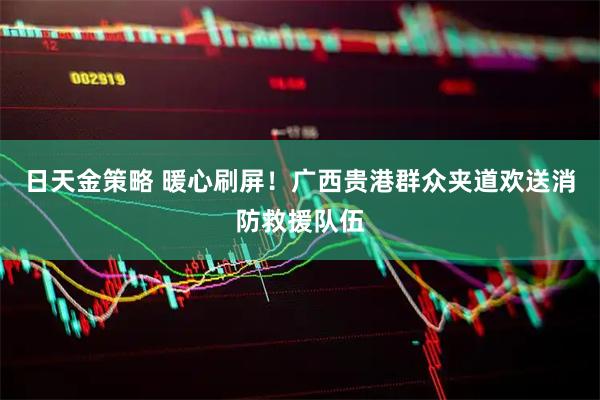 日天金策略 暖心刷屏！广西贵港群众夹道欢送消防救援队伍