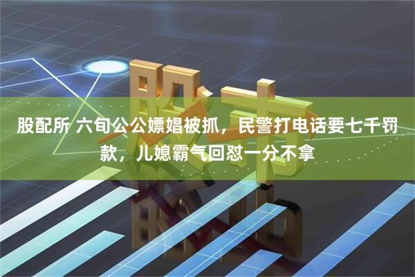 股配所 六旬公公嫖娼被抓，民警打电话要七千罚款，儿媳霸气回怼一分不拿