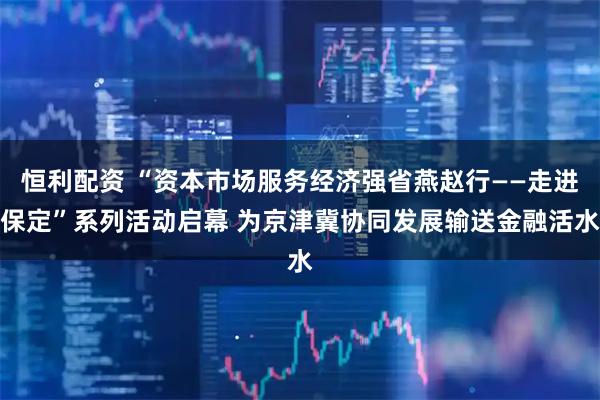 恒利配资 “资本市场服务经济强省燕赵行——走进保定”系列活动启幕 为京津冀协同发展输送金融活水