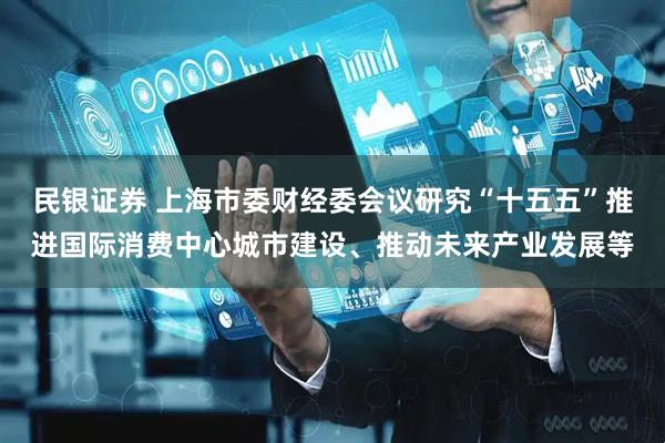 民银证券 上海市委财经委会议研究“十五五”推进国际消费中心城市建设、推动未来产业发展等