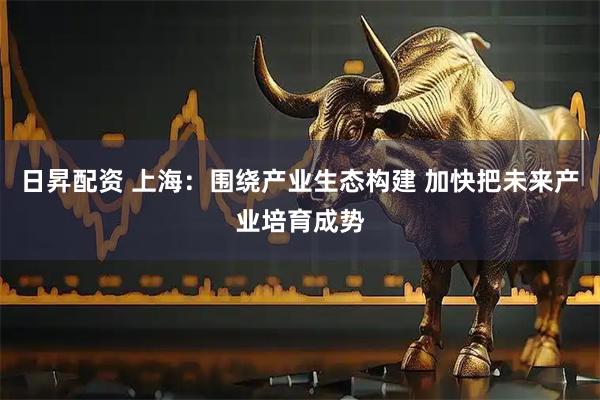 日昇配资 上海：围绕产业生态构建 加快把未来产业培育成势