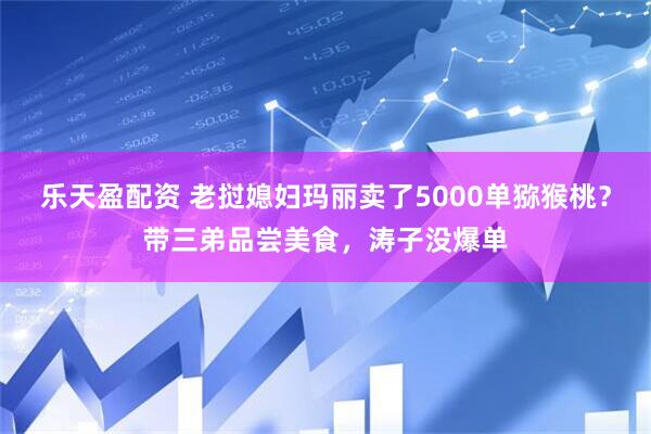 乐天盈配资 老挝媳妇玛丽卖了5000单猕猴桃？带三弟品尝美食，涛子没爆单