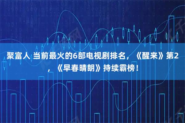 聚富人 当前最火的6部电视剧排名，《醒来》第2，《早春晴朗》持续霸榜！
